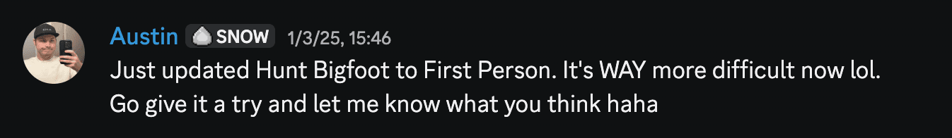 Austin Discord message on January 3rd 2025: "Just updated Hunt Bigfoot to First Person. It's WAY more difficult now lol. Go give it a try and let me know what you think haha"